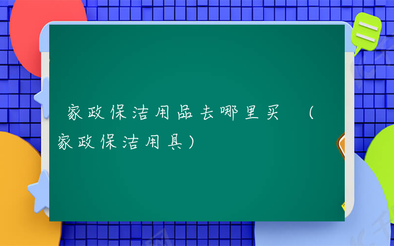 家政保洁用品去哪里买 (家政保洁用具)